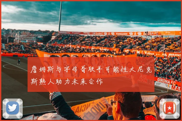 詹姆斯与字母哥联手可能性大尼克斯熟人助力未来合作