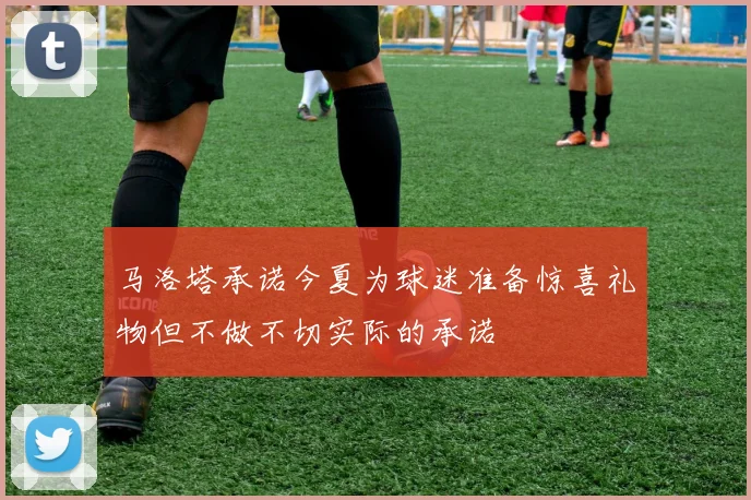 马洛塔承诺今夏为球迷准备惊喜礼物但不做不切实际的承诺