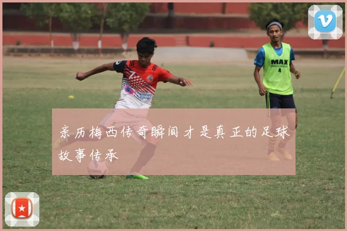 亲历梅西传奇瞬间才是真正的足球故事传承