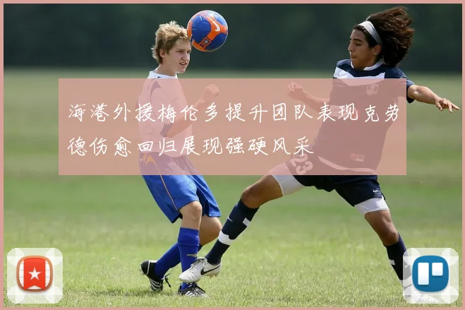 海港外援梅伦多提升团队表现克劳德伤愈回归展现强硬风采