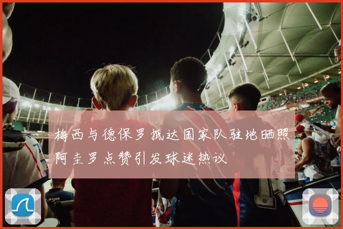 梅西与德保罗抵达国家队驻地晒照阿圭罗点赞引发球迷热议