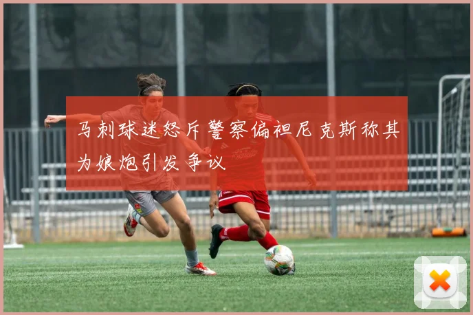 马刺球迷怒斥警察偏袒尼克斯称其为娘炮引发争议