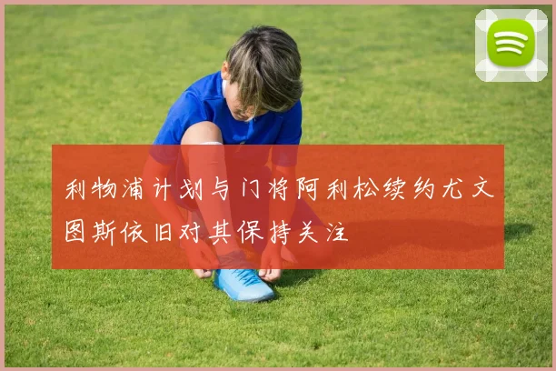 利物浦计划与门将阿利松续约尤文图斯依旧对其保持关注