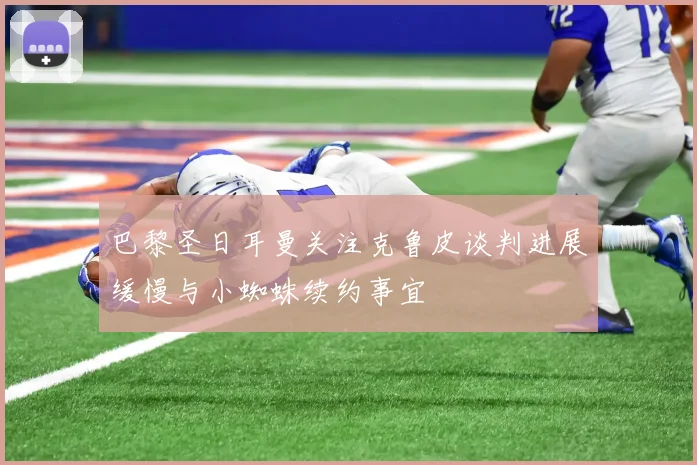 巴黎圣日耳曼关注克鲁皮谈判进展缓慢与小蜘蛛续约事宜
