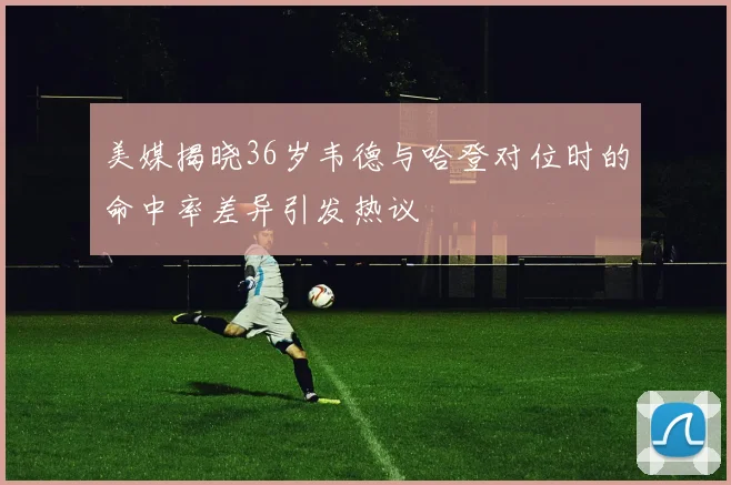 美媒揭晓36岁韦德与哈登对位时的命中率差异引发热议