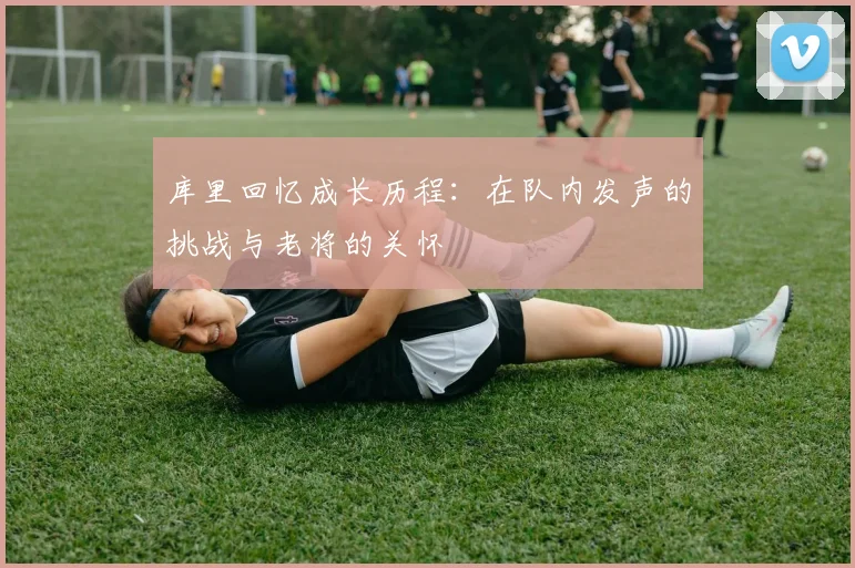 库里回忆成长历程：在队内发声的挑战与老将的关怀