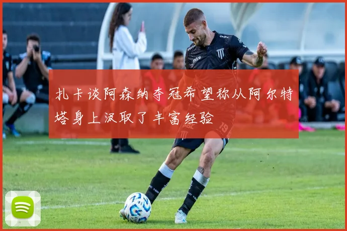 扎卡谈阿森纳夺冠希望称从阿尔特塔身上汲取了丰富经验