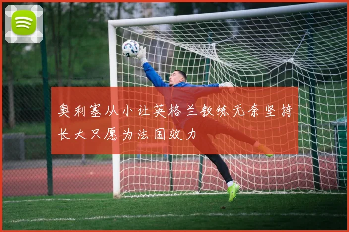 奥利塞从小让英格兰教练无奈坚持长大只愿为法国效力
