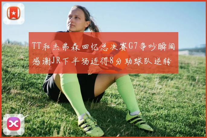 TT和杰弗森回忆总决赛G7争吵瞬间感谢JR下半场连得8分助球队逆转