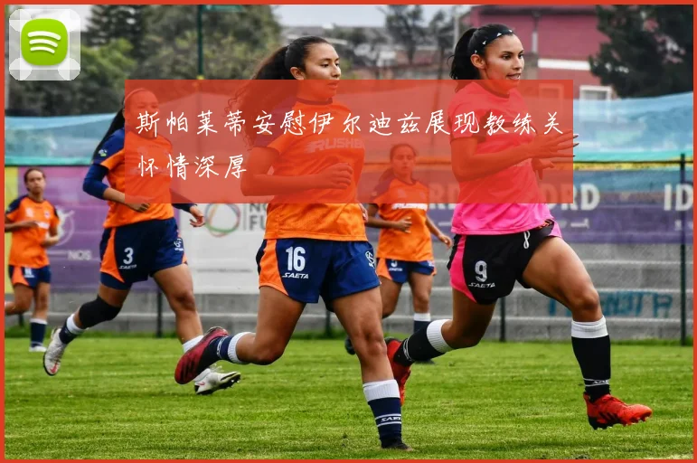 斯帕莱蒂安慰伊尔迪兹展现教练关怀情深厚