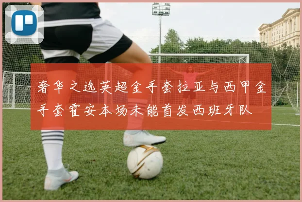 奢华之选英超金手套拉亚与西甲金手套霍安本场未能首发西班牙队