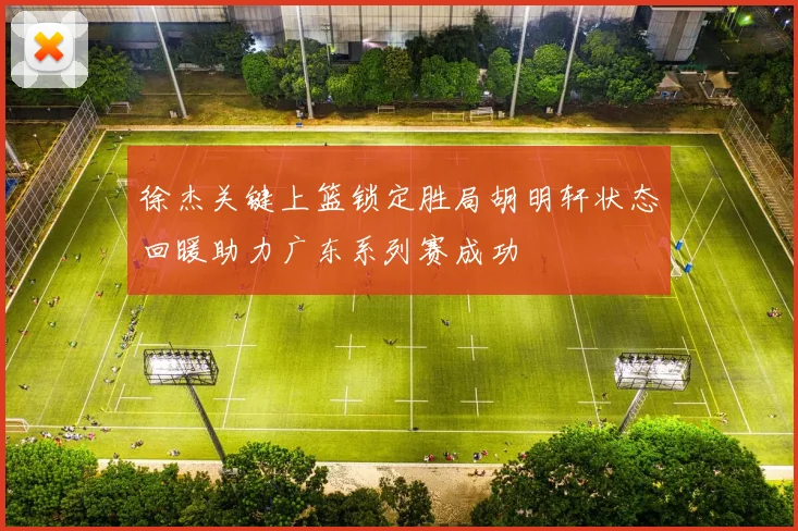 徐杰关键上篮锁定胜局胡明轩状态回暖助力广东系列赛成功